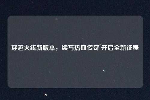 穿越火线新版本，续写热血传奇 开启全新征程