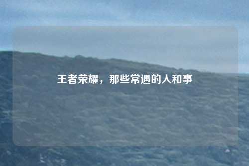 王者荣耀,那些常遇的人和事