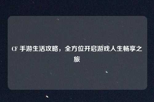 CF 手游生活攻略，全方位开启游戏人生畅享之旅