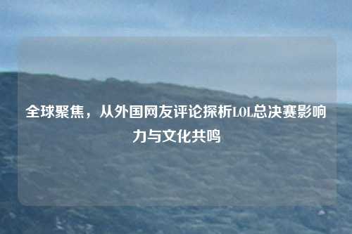 全球聚焦，从外国网友评论探析LOL总决赛影响力与文化共鸣