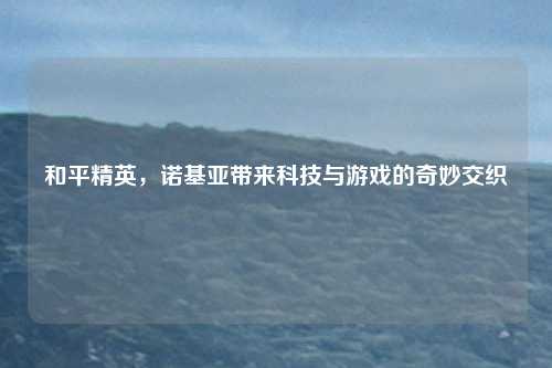 和平精英，诺基亚带来科技与游戏的奇妙交织