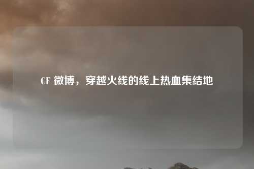 CF 微博，穿越火线的线上热血集结地
