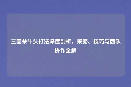三国杀牛头打法深度剖析,策略、技巧与团队协作全解