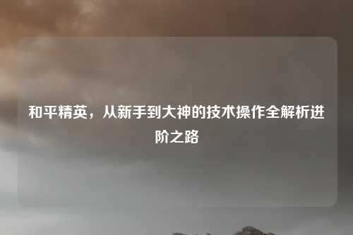 和平精英，从新手到大神的技术操作全解析进阶之路