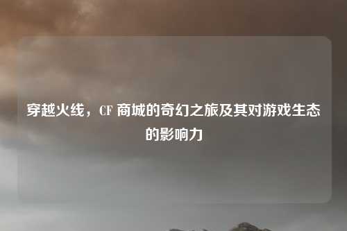 穿越火线，CF 商城的奇幻之旅及其对游戏生态的影响力