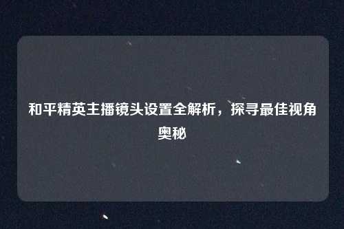和平精英主播镜头设置全解析，探寻最佳视角奥秘