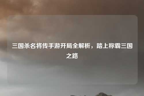 三国杀名将传手游开局全解析，踏上称霸三国之路