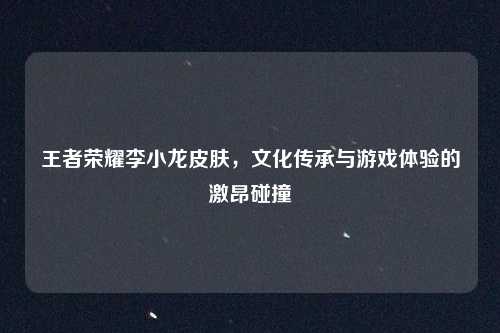 王者荣耀李小龙皮肤，文化传承与游戏体验的激昂碰撞