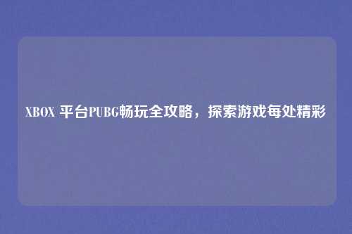 XBOX 平台PUBG畅玩全攻略，探索游戏每处精彩
