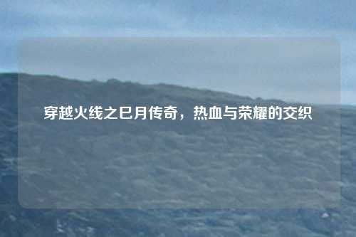 穿越火线之巳月传奇,热血与荣耀的交织