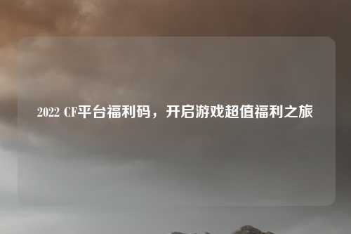 2022 CF平台福利码，开启游戏超值福利之旅