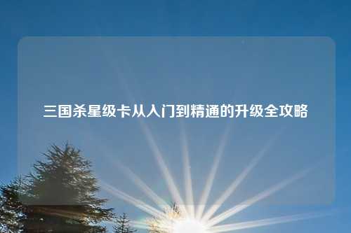 三国杀星级卡从入门到精通的升级全攻略