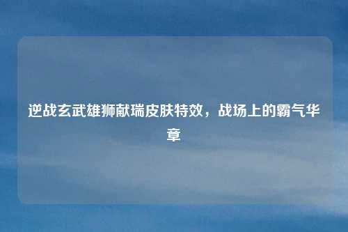 逆战玄武雄狮献瑞皮肤特效，战场上的霸气华章