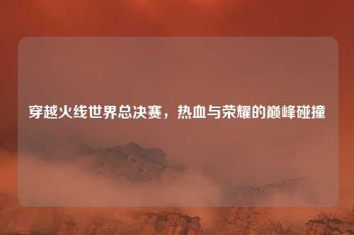 穿越火线世界总决赛，热血与荣耀的巅峰碰撞