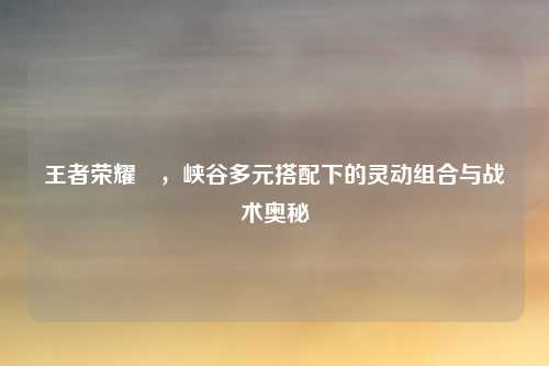 王者荣耀暃，峡谷多元搭配下的灵动组合与战术奥秘