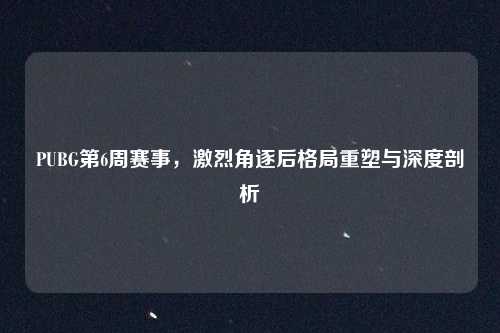 PUBG第6周赛事，激烈角逐后格局重塑与深度剖析