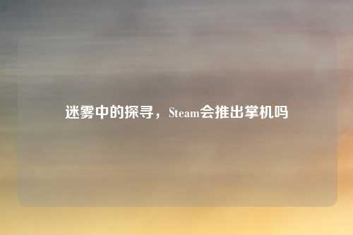 迷雾中的探寻，Steam会推出掌机吗