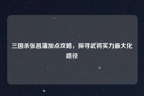 三国杀张昌蒲加点攻略，探寻武将实力最大化路径