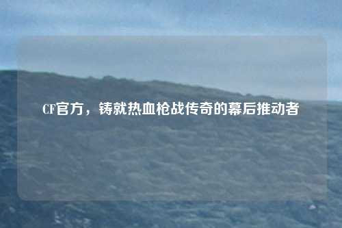 CF官方，铸就热血枪战传奇的幕后推动者
