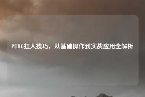 PUBG扛人技巧，从基础操作到实战应用全解析