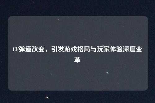 CF弹道改变,引发游戏格局与玩家体验深度变革