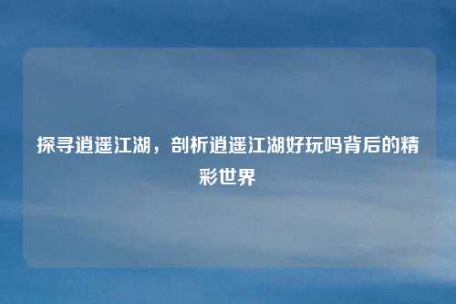 探寻逍遥江湖，剖析逍遥江湖好玩吗背后的精彩世界