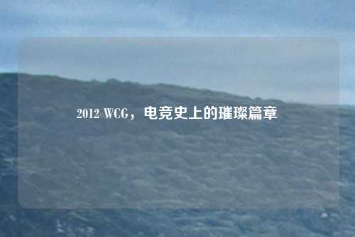 2012 WCG，电竞史上的璀璨篇章
