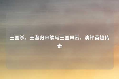 三国杀，王者归来续写三国风云，演绎英雄传奇