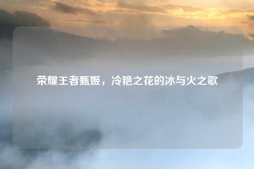 荣耀王者甄姬,冷艳之花的冰与火之歌