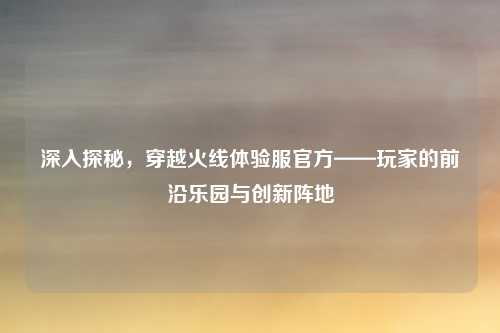 深入探秘，穿越火线体验服官方——玩家的前沿乐园与创新阵地