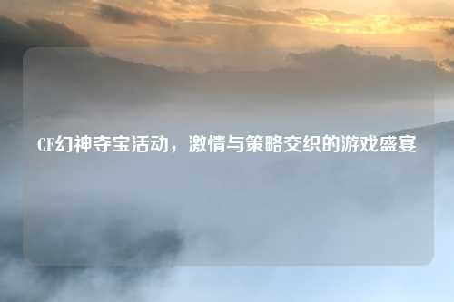 CF幻神夺宝活动，激情与策略交织的游戏盛宴