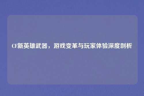 CF新英雄武器，游戏变革与玩家体验深度剖析