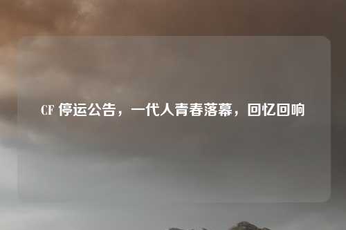 CF 停运公告，一代人青春落幕，回忆回响