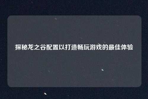 探秘龙之谷配置以打造畅玩游戏的最佳体验