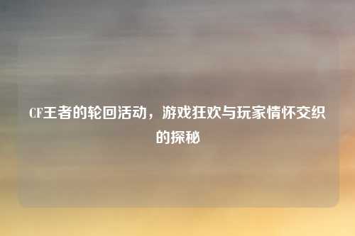 CF王者的轮回活动,游戏狂欢与玩家情怀交织的探秘