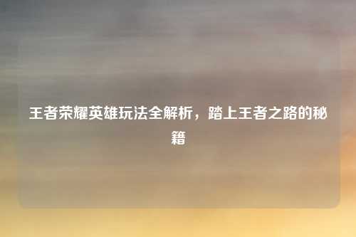 王者荣耀英雄玩法全解析，踏上王者之路的秘籍