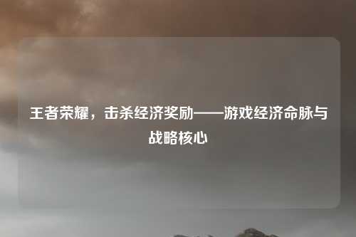 王者荣耀，击杀经济奖励——游戏经济命脉与战略核心