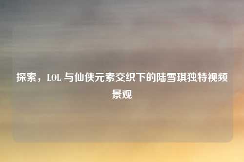探索,LOL 与仙侠元素交织下的陆雪琪独特视频景观