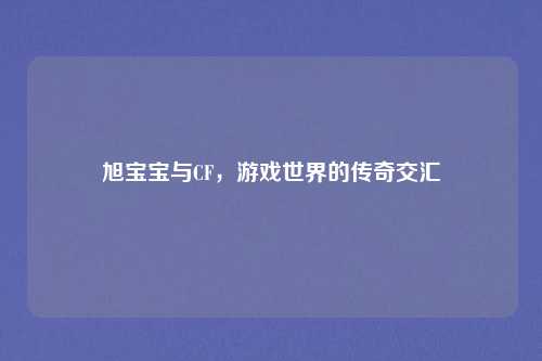 旭宝宝与CF，游戏世界的传奇交汇