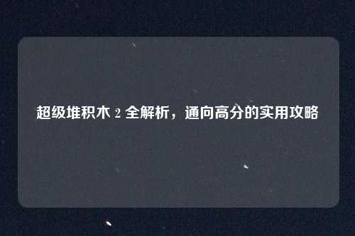 超级堆积木 2 全解析，通向高分的实用攻略