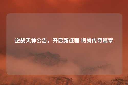 逆战天神公告，开启新征程 铸就传奇篇章