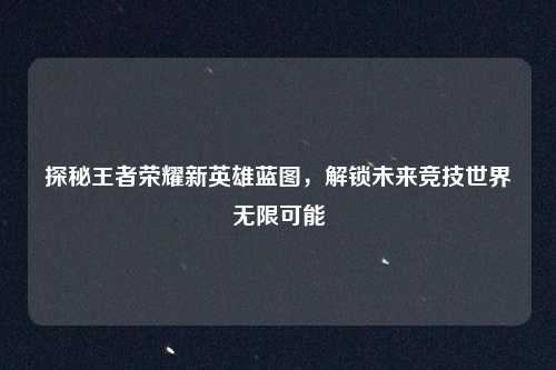 探秘王者荣耀新英雄蓝图，解锁未来竞技世界无限可能