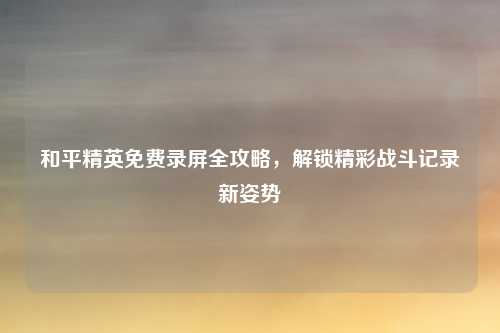 和平精英免费录屏全攻略，解锁精彩战斗记录新姿势