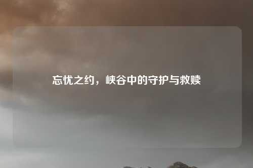 忘忧之约，峡谷中的守护与救赎
