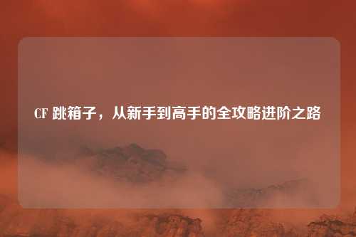 CF 跳箱子，从新手到高手的全攻略进阶之路
