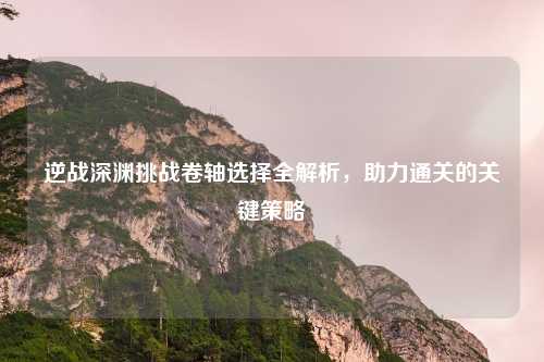 逆战深渊挑战卷轴选择全解析，助力通关的关键策略