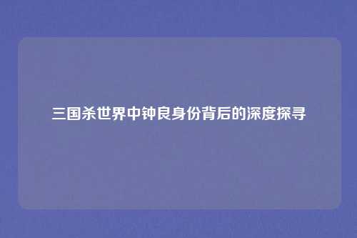 三国杀世界中钟良身份背后的深度探寻