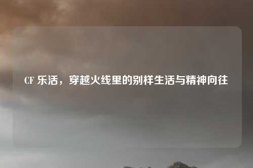 CF 乐活，穿越火线里的别样生活与精神向往