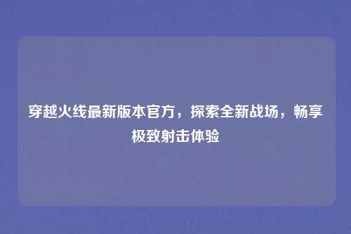 穿越火线最新版本官方，探索全新战场，畅享极致射击体验