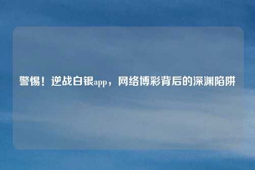 警惕！逆战白银app，网络博彩背后的深渊陷阱